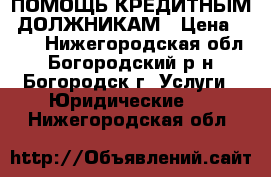 ПОМОЩЬ КРЕДИТНЫМ  ДОЛЖНИКАМ › Цена ­ 500 - Нижегородская обл., Богородский р-н, Богородск г. Услуги » Юридические   . Нижегородская обл.